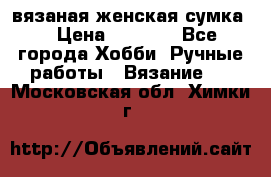 вязаная женская сумка  › Цена ­ 2 500 - Все города Хобби. Ручные работы » Вязание   . Московская обл.,Химки г.